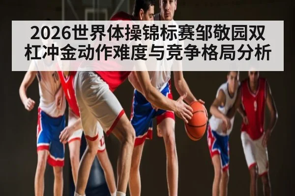 2026世界体操锦标赛邹敬园双杠冲金动作难度与竞争格局分析