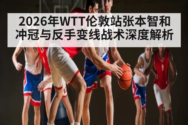 2026年WTT伦敦站张本智和冲冠与反手变线战术深度解析