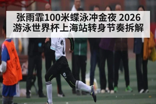 张雨霏100米蝶泳冲金夜 2026游泳世界杯上海站转身节奏拆解
